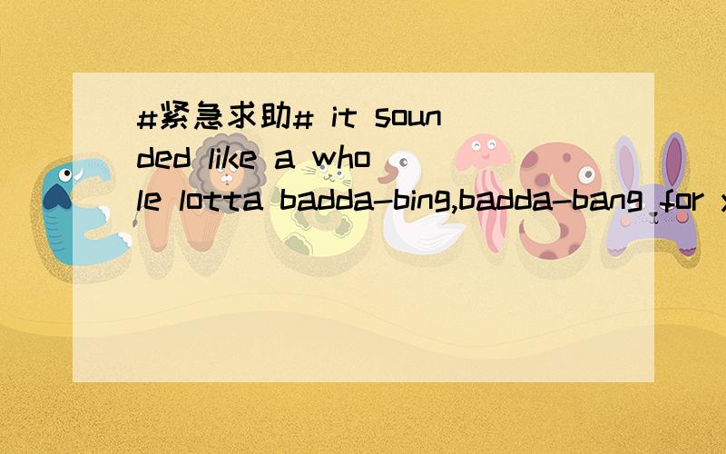 #紧急求助# it sounded like a whole lotta badda-bing,badda-bang for your buck,