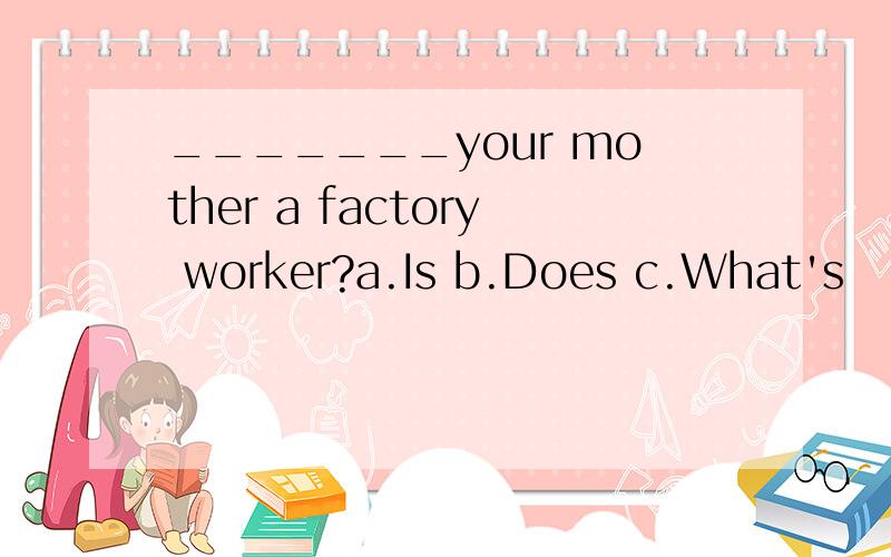_______your mother a factory worker?a.Is b.Does c.What's