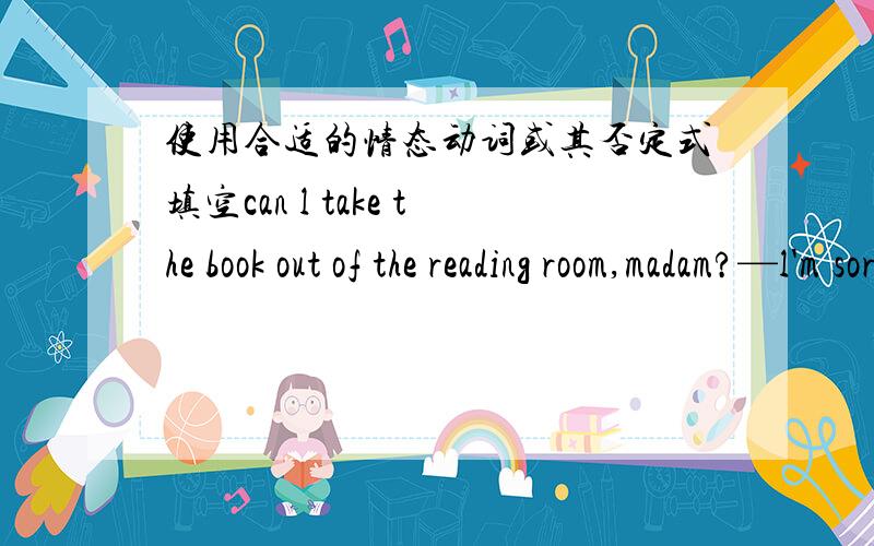 使用合适的情态动词或其否定式填空can l take the book out of the reading room,madam?—l'm sorry,you（）.excuse me,（）you tell me where l can get some stamps?l think we should take raincoats with us,lt （）rain.whose Chinese book