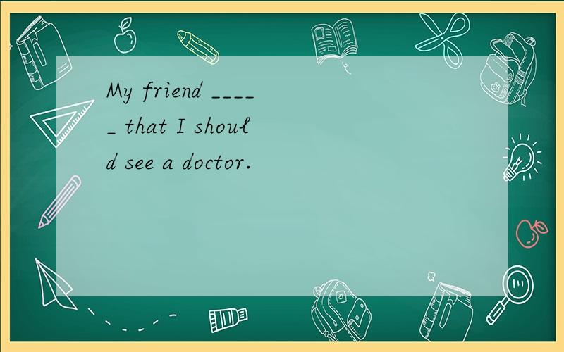 My friend _____ that I should see a doctor.
