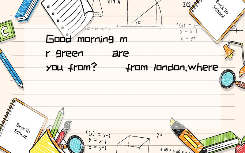 Good morning mr green( )are you from?( )from london.where( )you work?