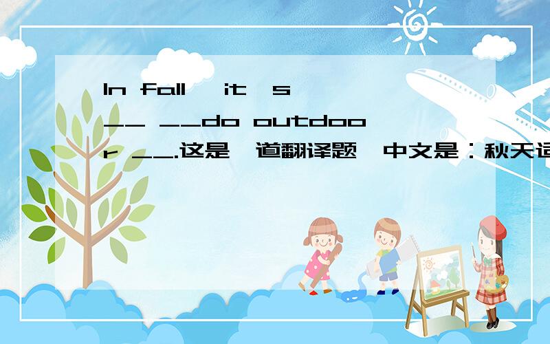 In fall, it's __ __do outdoor __.这是一道翻译题,中文是：秋天适合做户外运动.请大家帮帮我!