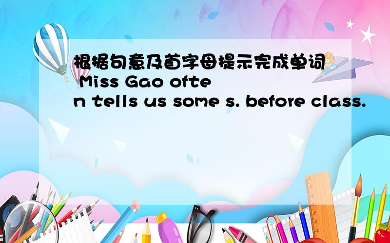 根据句意及首字母提示完成单词 Miss Gao often tells us some s. before class.