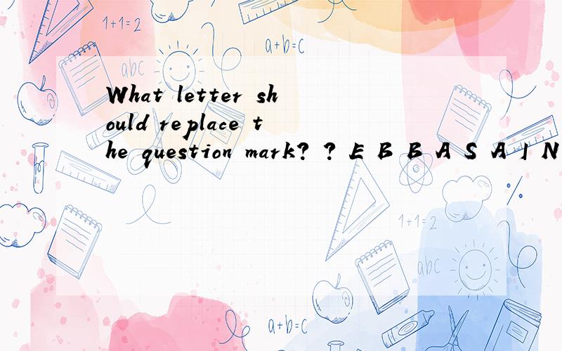 What letter should replace the question mark? ? E B B A S A I N A R T S N D S每四个一组。说明理由
