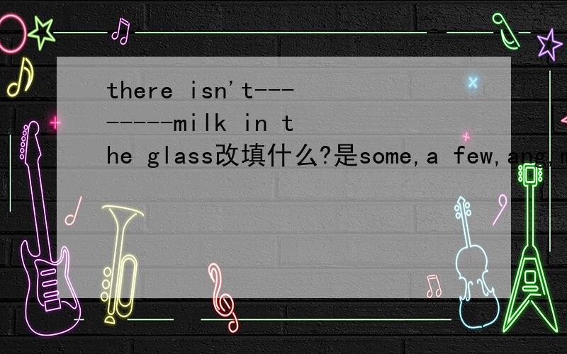 there isn't--------milk in the glass改填什么?是some,a few,ang,mang?求救~大哥大姐们