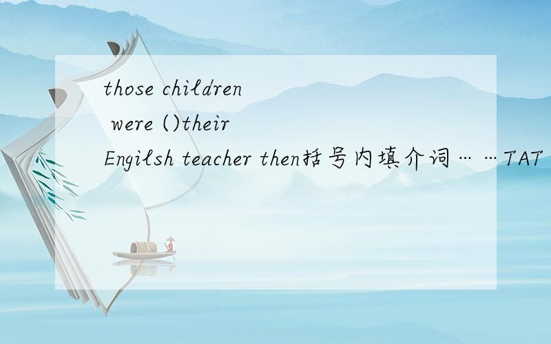 those children were ()their Engilsh teacher then括号内填介词……TAT