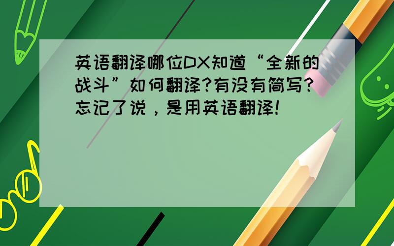 英语翻译哪位DX知道“全新的战斗”如何翻译?有没有简写?忘记了说，是用英语翻译！