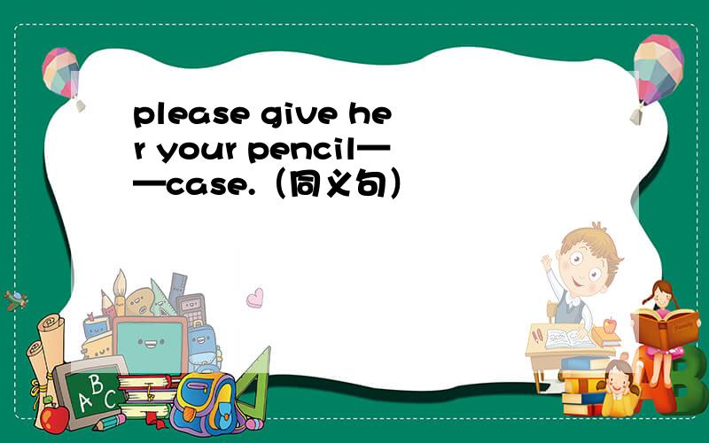 please give her your pencil——case.（同义句）