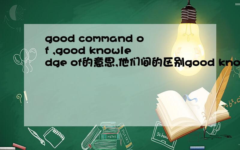 good command of ,good knowledge of的意思,他们间的区别good knowledge of ...good knowledge in...good command of...good mastering of...Be familiar with...good understanding of...以上这几个短语在写英语简历时常用,具体他们之