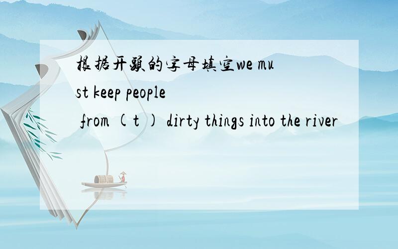 根据开头的字母填空we must keep people from (t ) dirty things into the river