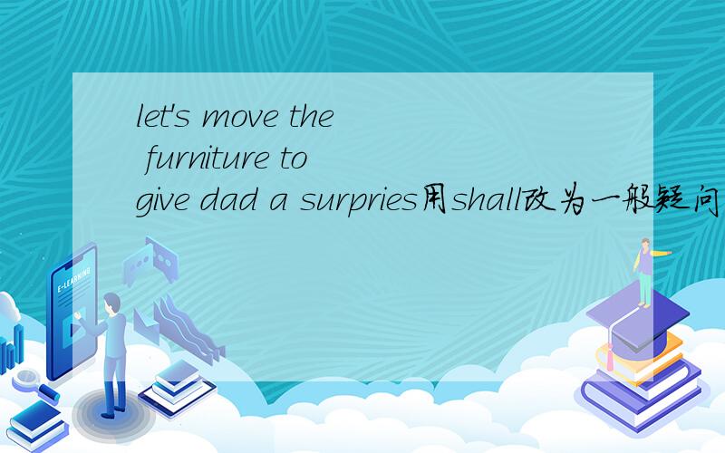 let's move the furniture to give dad a surpries用shall改为一般疑问句