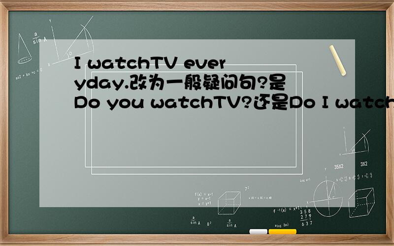 I watchTV everyday.改为一般疑问句?是Do you watchTV?还是Do I watch TV?