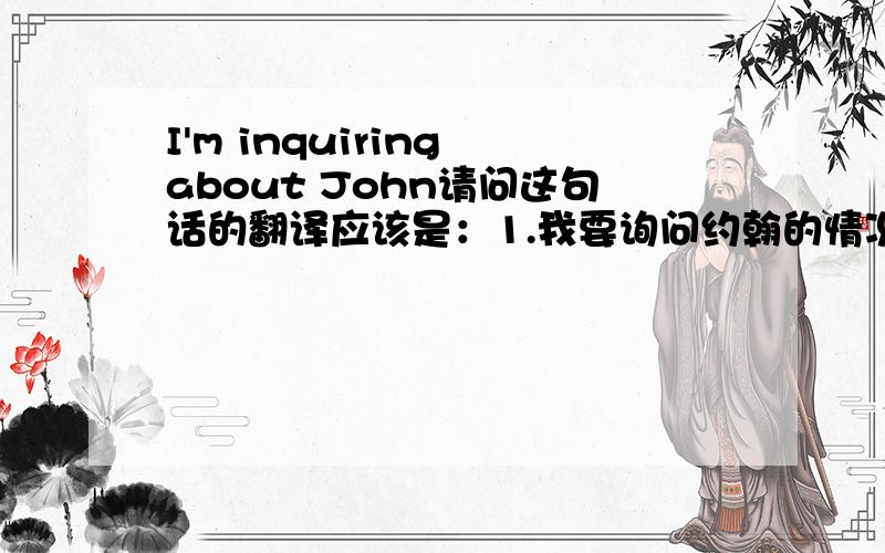 I'm inquiring about John请问这句话的翻译应该是：1.我要询问约翰的情况.还是,2..我正询问约翰的情况.
