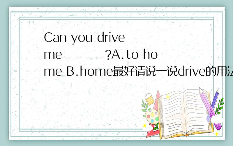 Can you drive me____?A.to home B.home最好请说一说drive的用法