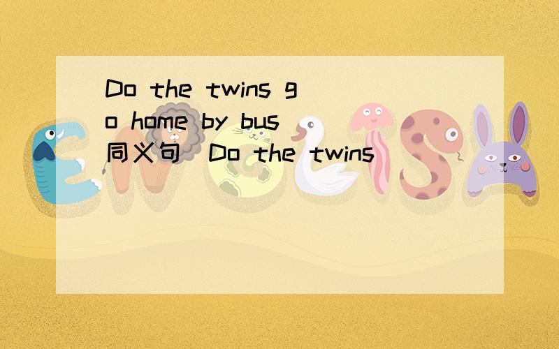 Do the twins go home by bus(同义句)Do the twins _______ a bus _______?