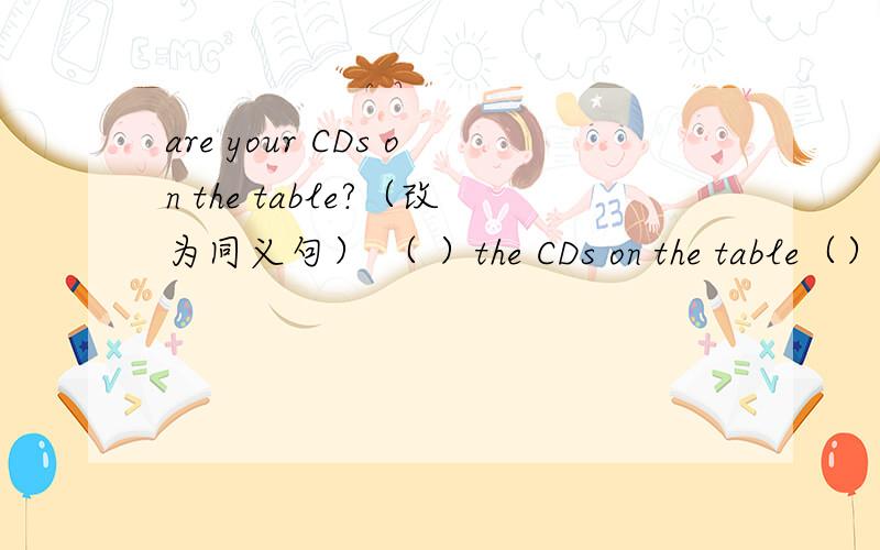 are your CDs on the table?（改为同义句） （ ）the CDs on the table（）?