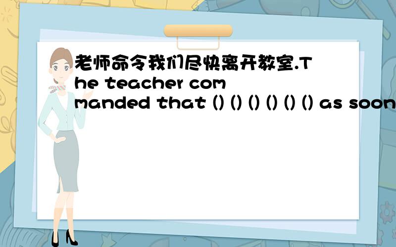 老师命令我们尽快离开教室.The teacher commanded that () () () () () () as soon as possible.