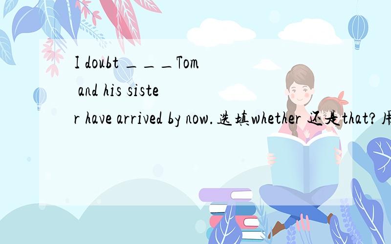 I doubt ___Tom and his sister have arrived by now.选填whether 还是that?用that为什么不对？字典上有例句：I doubt that John will come.