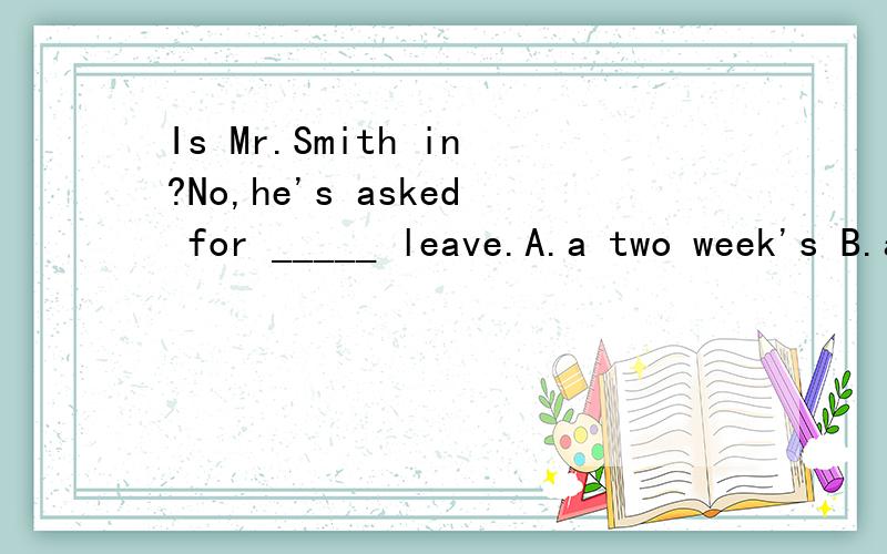 Is Mr.Smith in?No,he's asked for _____ leave.A.a two week's B.a two-week C.a two-week's D.a two weeks
