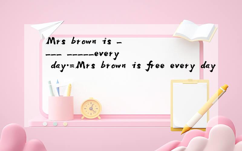 Mrs brown is ____ _____every day.=Mrs brown is free every day