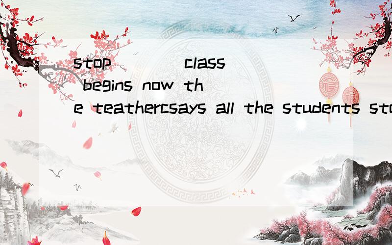 stop ___ class begins now the teathercsays all the students stop __ to the teacher怎么填暑假乐园上的题用to talk talking to listen listening 填空