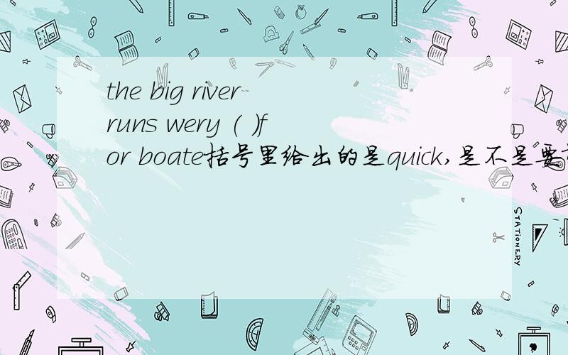 the big river runs wery ( )for boate括号里给出的是quick,是不是要填quickly