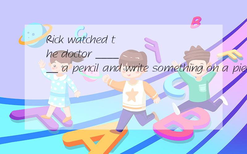Rick watched the doctor ______ a pencil and write something on a piece of paper.选什么?为什么选Rick watched the doctor ______ a pencil and write something on a piece of paper.A．take B．tookC．taking D．to take