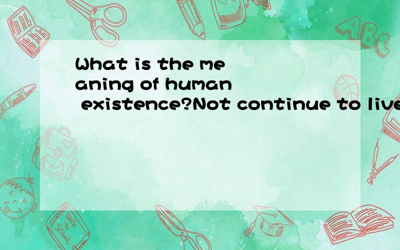 What is the meaning of human existence?Not continue to live on the interest.