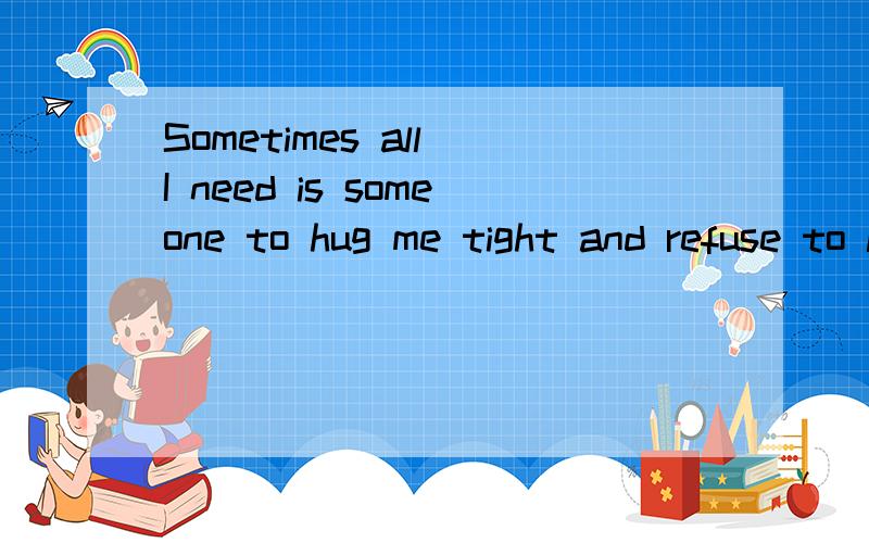 Sometimes all I need is someone to hug me tight and refuse to let me go until I feel all better.帮我翻译!