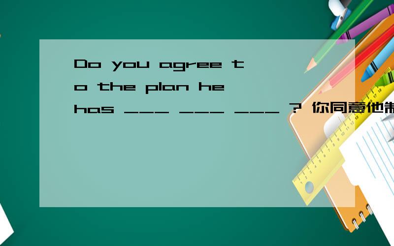 Do you agree to the plan he has ___ ___ ___ ? 你同意他制定的计划吗? 填空,谢谢
