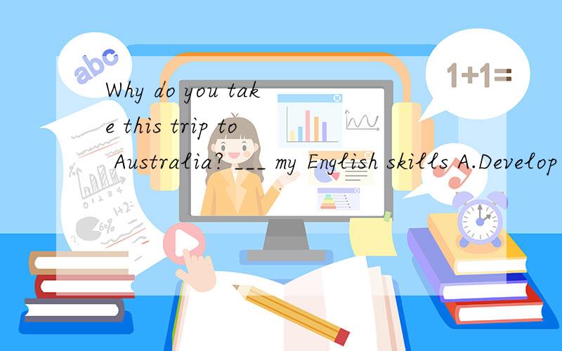 Why do you take this trip to Australia? ___ my English skills A.Develop B.Developing C.To developD. Developed