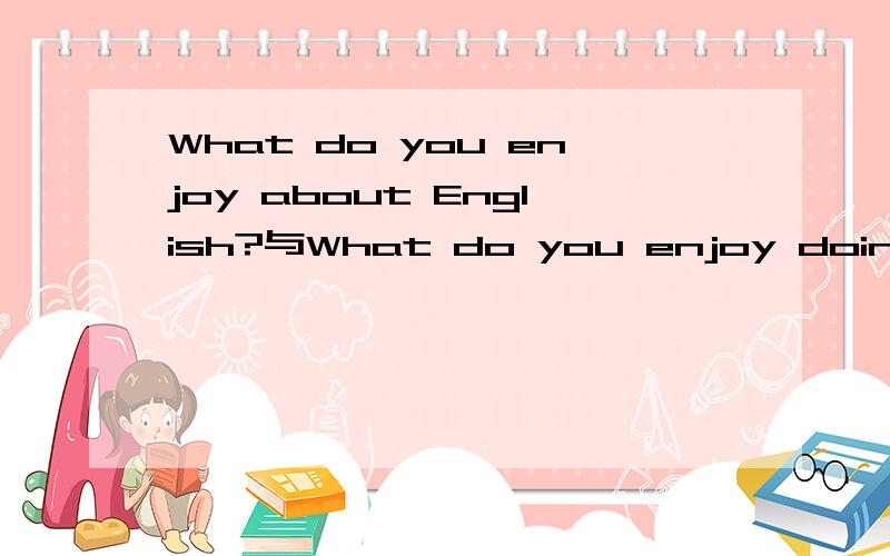 What do you enjoy about English?与What do you enjoy doing in English?意思有什么不同,分别又该怎么回答呢?是英国的夏令营英方的提问.