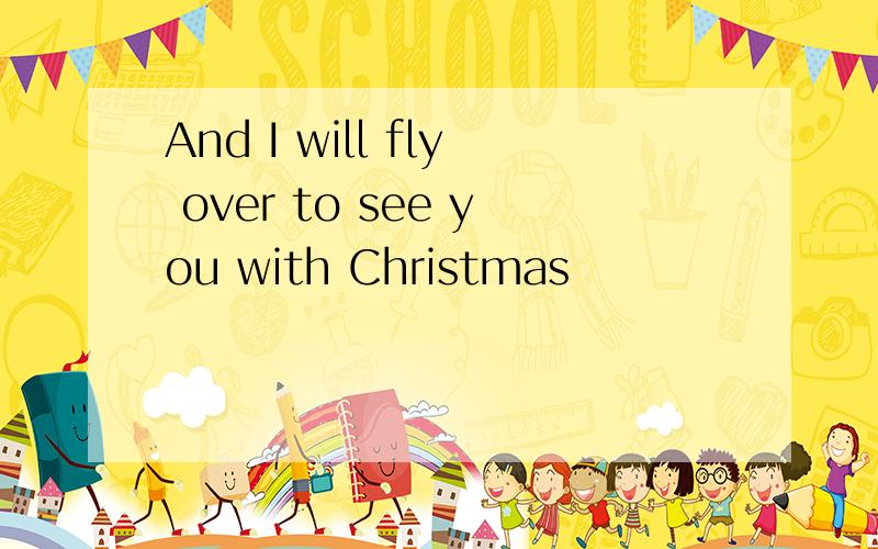 And I will fly over to see you with Christmas