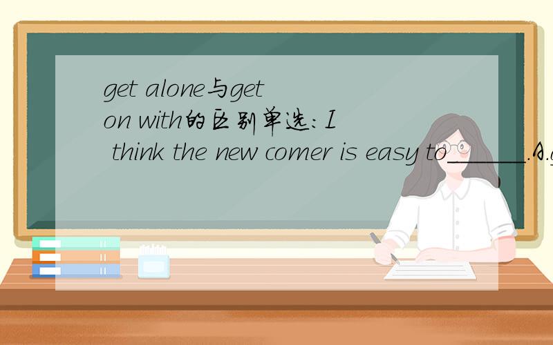 get alone与get on with的区别单选：I think the new comer is easy to______.A.get alone B.get on with C.get upget alone也有交往的意思的。