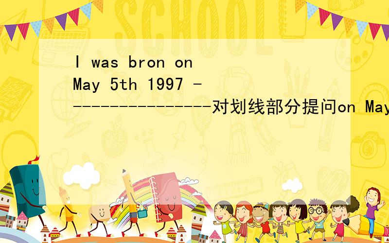 I was bron on May 5th 1997 ----------------对划线部分提问on May 5th 1997