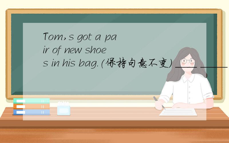 Tom,s got a pair of new shoes in his bag.(保持句意不变) ____ _____ a pair of new shoes___ ____ ____
