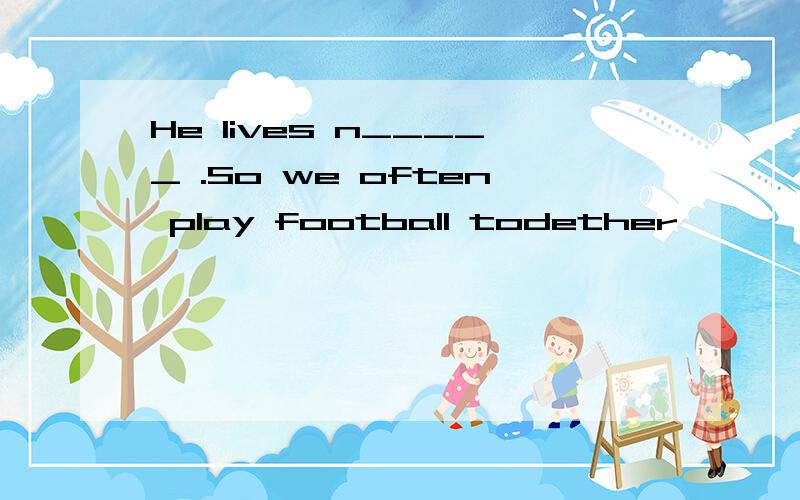 He lives n_____ .So we often play football todether