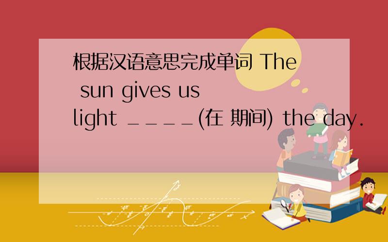 根据汉语意思完成单词 The sun gives us light ____(在 期间) the day.
