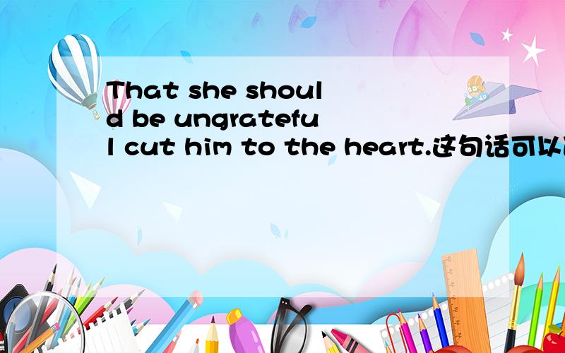 That she should be ungrateful cut him to the heart.这句话可以改成It cuts him to the heart that she should be ungrateful吗