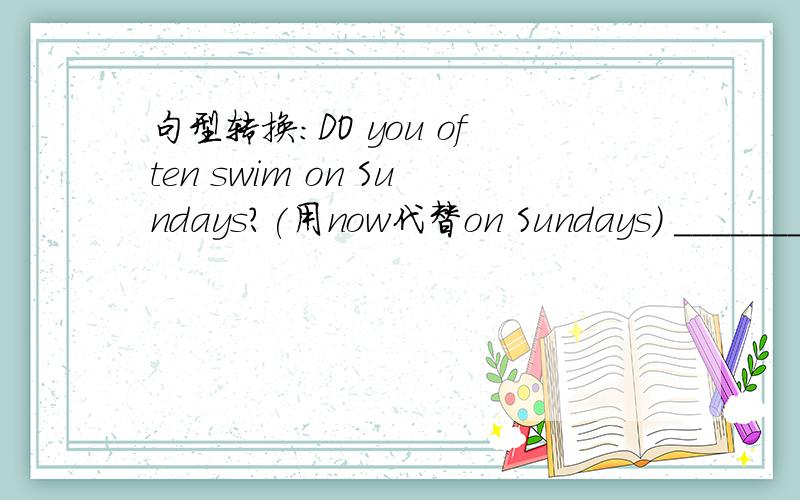 句型转换:DO you often swim on Sundays?(用now代替on Sundays) _______you_______now?