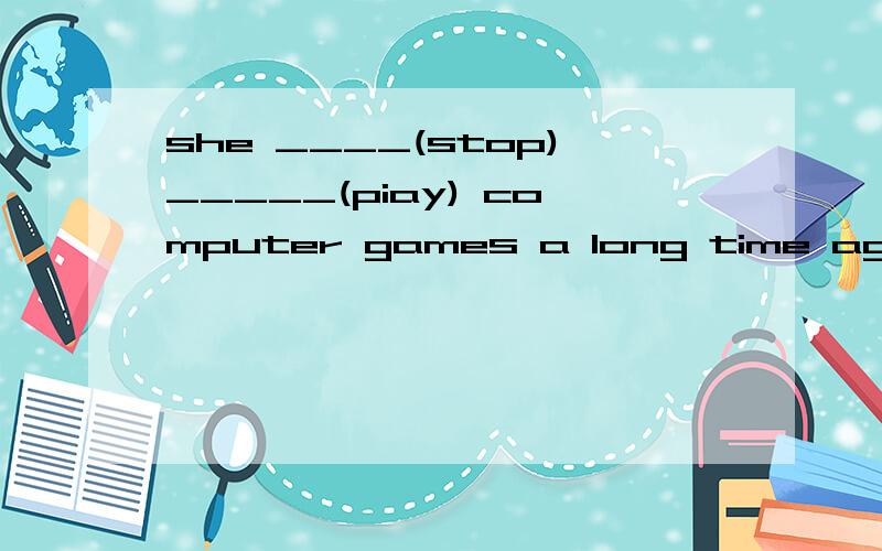 she ____(stop)_____(piay) computer games a long time ago.(答对可获财富200）