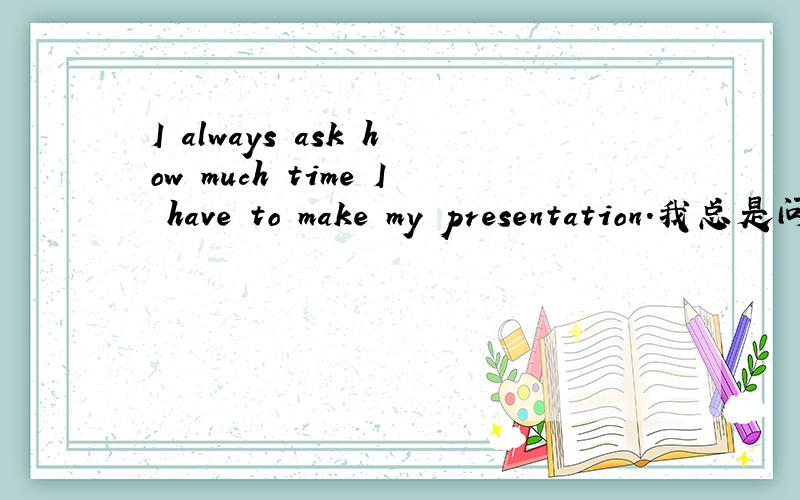 I always ask how much time I have to make my presentation.我总是问我的报告需要做多长时间.请问,这句中,我能不能这样说I always ask how much time do I have to make my presentation.然后为什么,