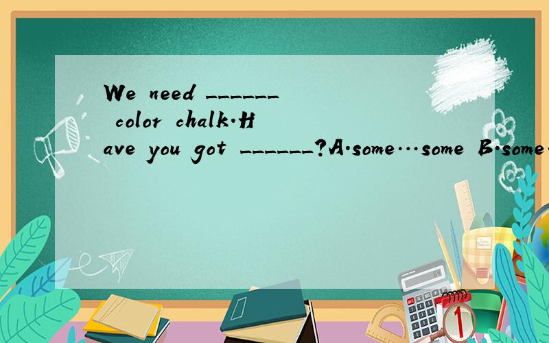 We need ______ color chalk.Have you got ______?A.some…some B.some…any C.any…any D.any…some为什么选a？b怎么不对？