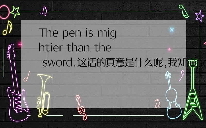 The pen is mightier than the sword.这话的真意是什么呢,我知道pen 不可能会比sword more powerful,这句话是否蕴含这什么呢.
