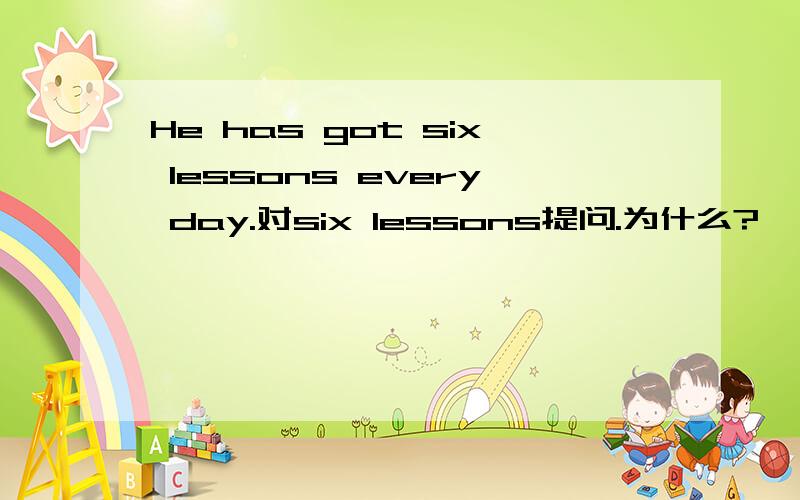 He has got six lessons every day.对six lessons提问.为什么?