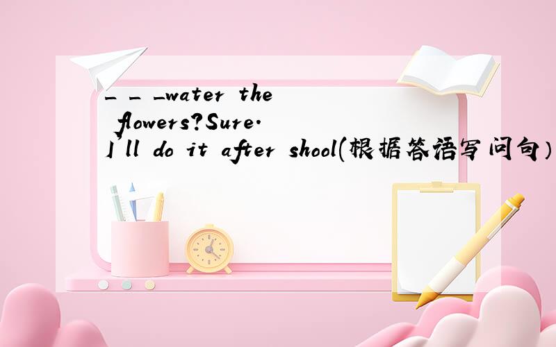 _ _ _water the flowers?Sure.I'll do it after shool(根据答语写问句）完了，错了