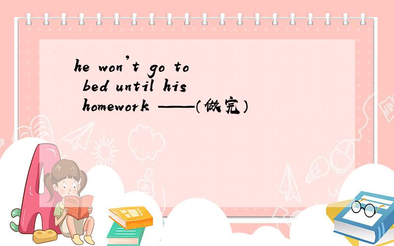 he won't go to bed until his homework ——（做完）