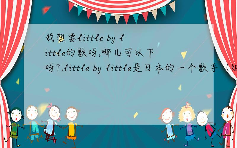 我想要little by little的歌呀,哪儿可以下呀?,little by little是日本的一个歌手（组合，好像是）亚，就是唱过火影和日式面包王的歌的那个，a li ga do go zai yi ma