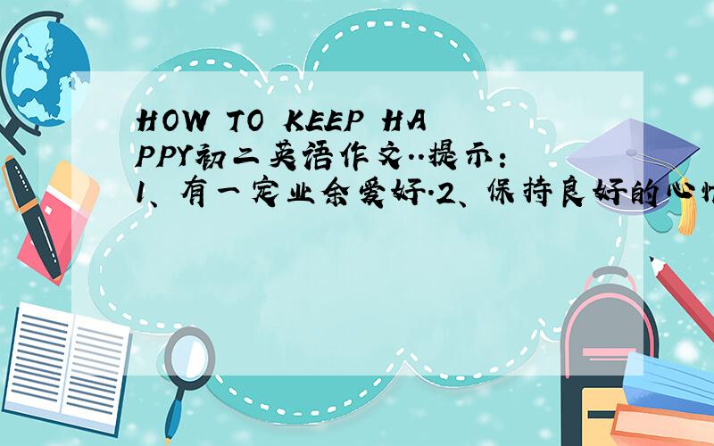 HOW TO KEEP HAPPY初二英语作文..提示：1、 有一定业余爱好.2、 保持良好的心情.3、 交一些朋友.（A GOOD MOOD）4、 多帮助别人.