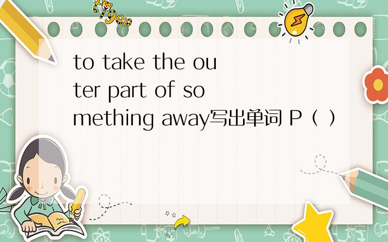 to take the outer part of something away写出单词 P（ ）